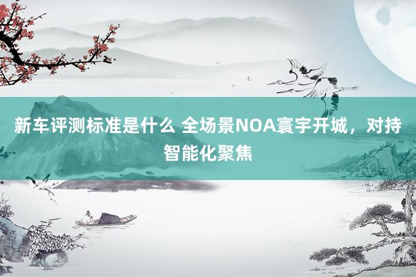 新车评测标准是什么 全场景NOA寰宇开城，对持智能化聚焦