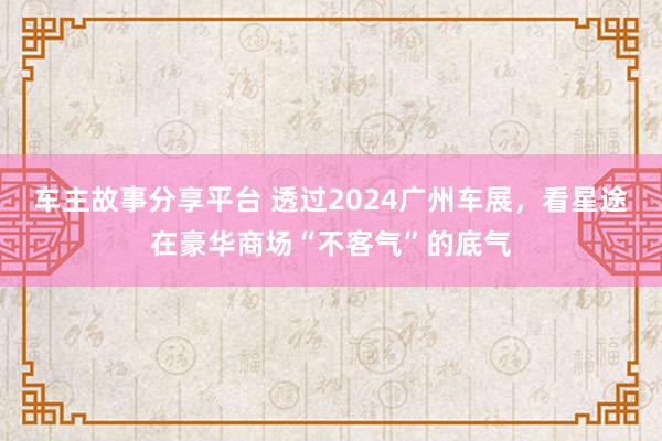 车主故事分享平台 透过2024广州车展，看星途在豪华商场“不客气”的底气