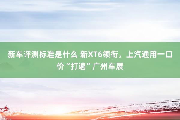 新车评测标准是什么 新XT6领衔，上汽通用一口价“打遍”广州车展