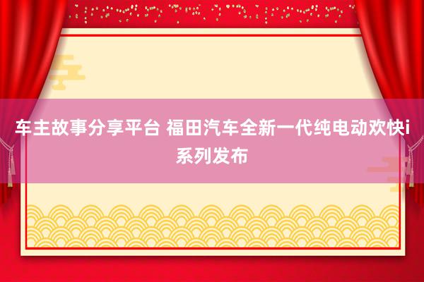 车主故事分享平台 福田汽车全新一代纯电动欢快i系列发布