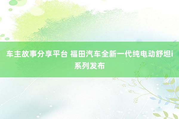 车主故事分享平台 福田汽车全新一代纯电动舒坦i系列发布