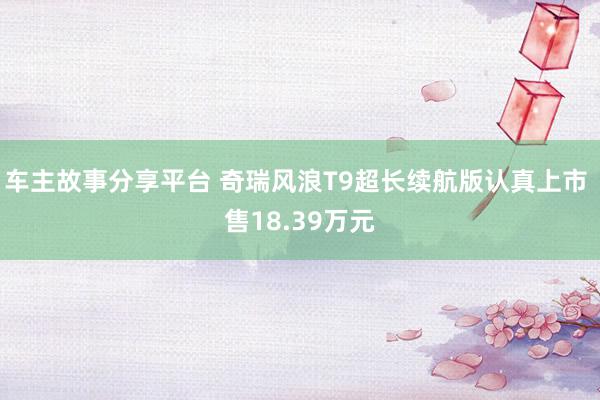 车主故事分享平台 奇瑞风浪T9超长续航版认真上市 售18.39万元