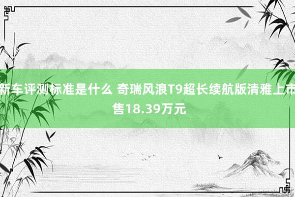 新车评测标准是什么 奇瑞风浪T9超长续航版清雅上市 售18.39万元