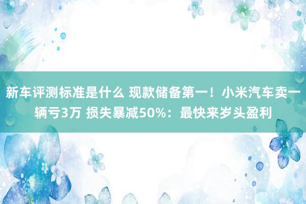 新车评测标准是什么 现款储备第一！小米汽车卖一辆亏3万 损失暴减50%：最快来岁头盈利