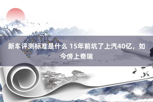 新车评测标准是什么 15年前坑了上汽40亿，如今傍上奇瑞