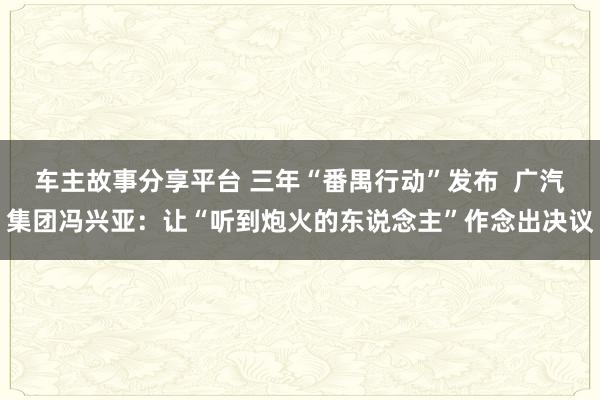 车主故事分享平台 三年“番禺行动”发布  广汽集团冯兴亚：让“听到炮火的东说念主”作念出决议