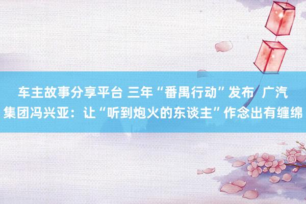 车主故事分享平台 三年“番禺行动”发布  广汽集团冯兴亚：让“听到炮火的东谈主”作念出有缠绵