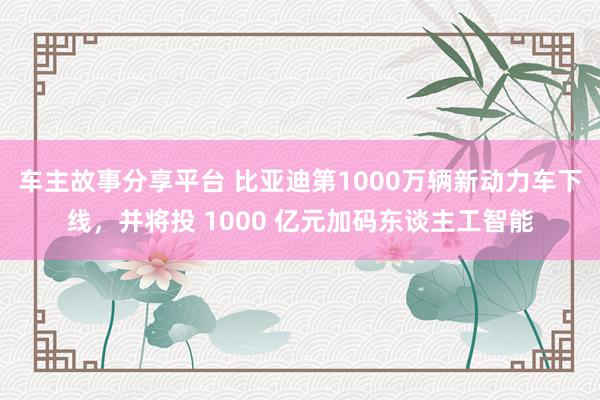 车主故事分享平台 比亚迪第1000万辆新动力车下线，并将投 1000 亿元加码东谈主工智能