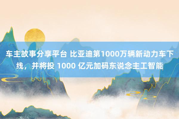 车主故事分享平台 比亚迪第1000万辆新动力车下线，并将投 1000 亿元加码东说念主工智能