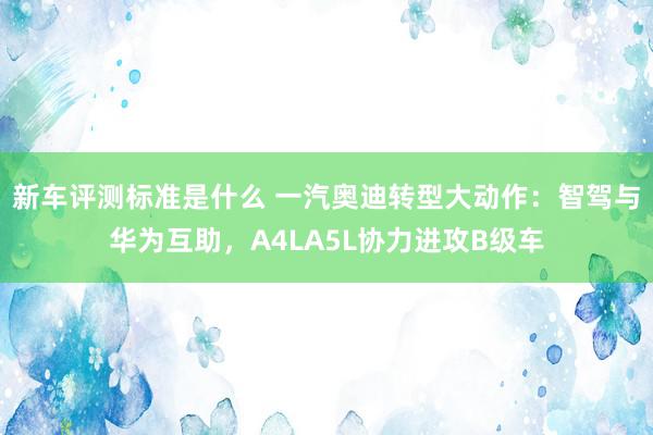 新车评测标准是什么 一汽奥迪转型大动作：智驾与华为互助，A4LA5L协力进攻B级车