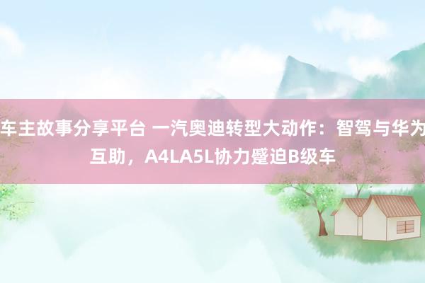 车主故事分享平台 一汽奥迪转型大动作：智驾与华为互助，A4LA5L协力蹙迫B级车