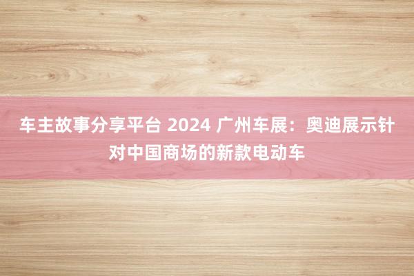 车主故事分享平台 2024 广州车展：奥迪展示针对中国商场的新款电动车