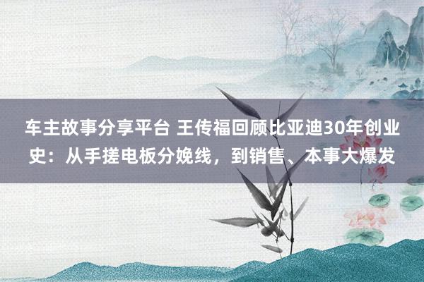 车主故事分享平台 王传福回顾比亚迪30年创业史：从手搓电板分娩线，到销售、本事大爆发