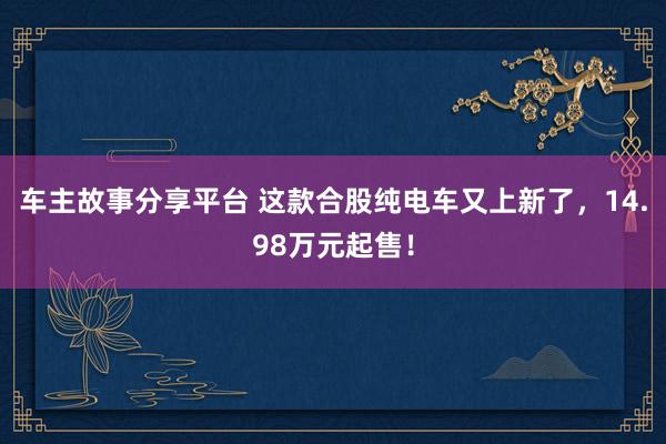 车主故事分享平台 这款合股纯电车又上新了，14.98万元起售！