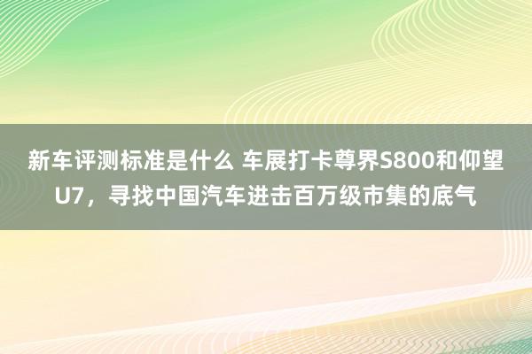 新车评测标准是什么 车展打卡尊界S800和仰望U7，寻找中国汽车进击百万级市集的底气