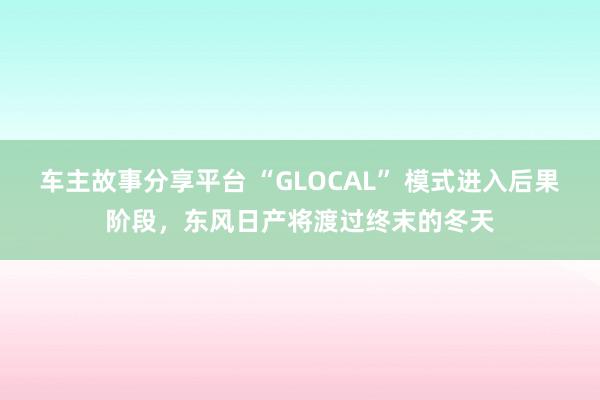 车主故事分享平台 “GLOCAL” 模式进入后果阶段，东风日产将渡过终末的冬天