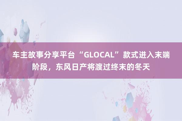 车主故事分享平台 “GLOCAL” 款式进入末端阶段，东风日产将渡过终末的冬天