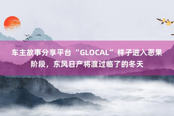 车主故事分享平台 “GLOCAL” 样子进入恶果阶段，东风日产将渡过临了的冬天