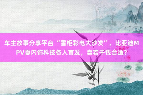 车主故事分享平台 “雪柜彩电大沙发”，比亚迪MPV夏内饰科技各人首发，卖若干钱合适？