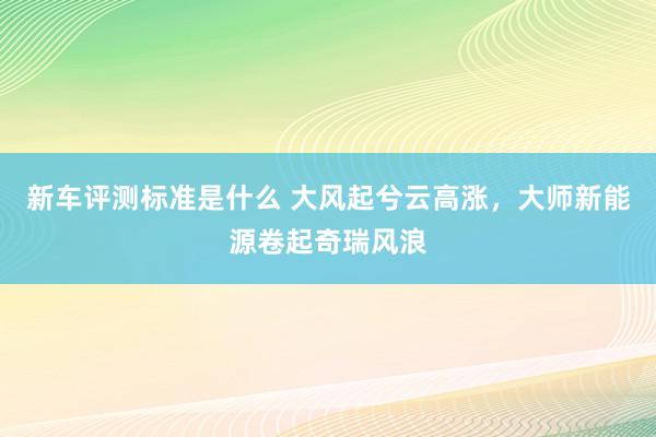 新车评测标准是什么 大风起兮云高涨，大师新能源卷起奇瑞风浪