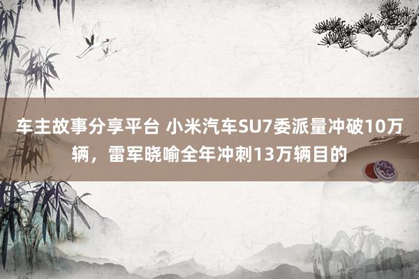 车主故事分享平台 小米汽车SU7委派量冲破10万辆，雷军晓喻全年冲刺13万辆目的