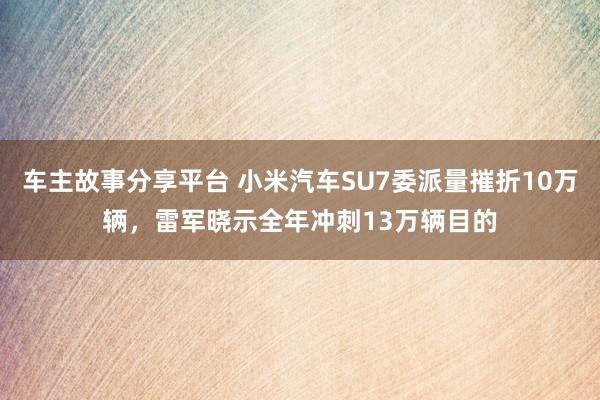 车主故事分享平台 小米汽车SU7委派量摧折10万辆，雷军晓示全年冲刺13万辆目的