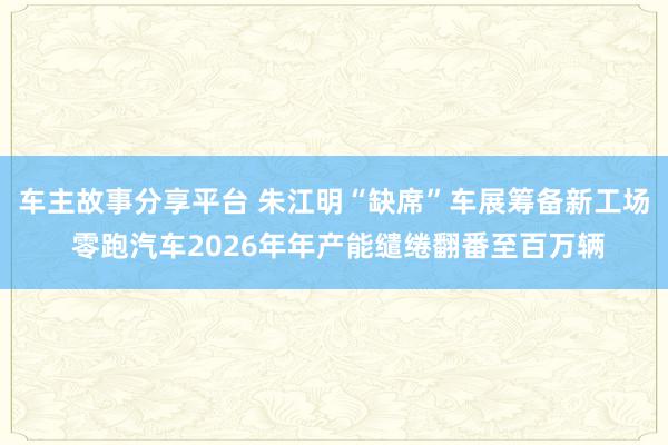 车主故事分享平台 朱江明“缺席”车展筹备新工场 零跑汽车2026年年产能缱绻翻番至百万辆