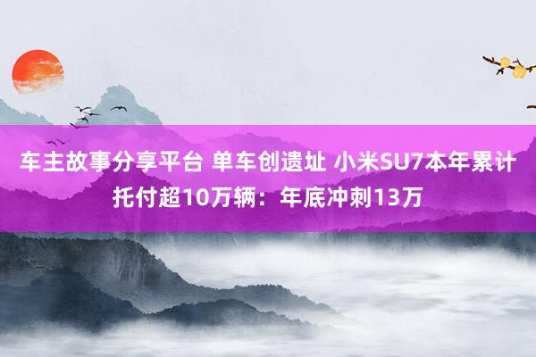 车主故事分享平台 单车创遗址 小米SU7本年累计托付超10万辆：年底冲刺13万