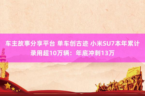 车主故事分享平台 单车创古迹 小米SU7本年累计录用超10万辆：年底冲刺13万