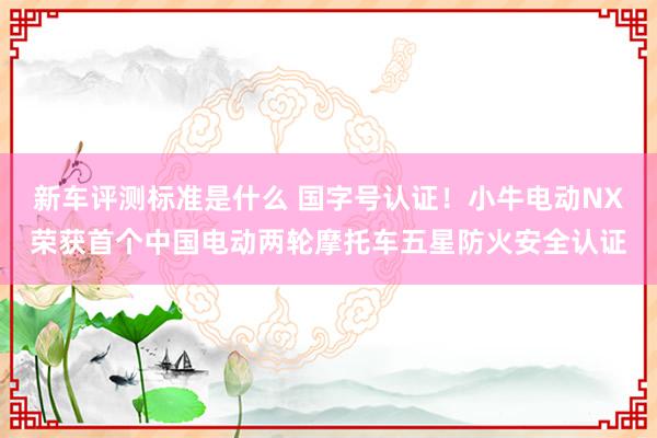 新车评测标准是什么 国字号认证！小牛电动NX荣获首个中国电动两轮摩托车五星防火安全认证