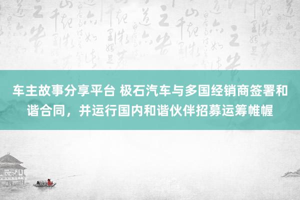 车主故事分享平台 极石汽车与多国经销商签署和谐合同，并运行国内和谐伙伴招募运筹帷幄