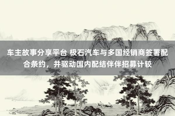 车主故事分享平台 极石汽车与多国经销商签署配合条约，并驱动国内配结伴伴招募计较