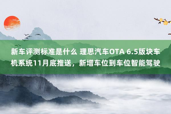 新车评测标准是什么 理思汽车OTA 6.5版块车机系统11月底推送，新增车位到车位智能驾驶