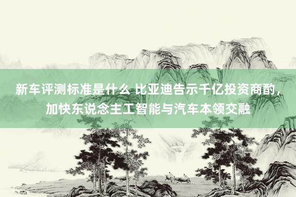 新车评测标准是什么 比亚迪告示千亿投资商酌，加快东说念主工智能与汽车本领交融