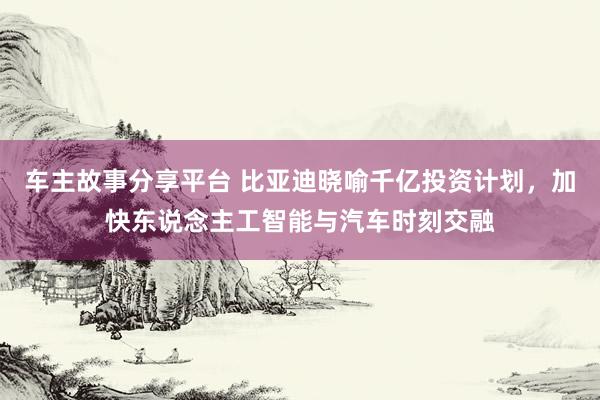 车主故事分享平台 比亚迪晓喻千亿投资计划，加快东说念主工智能与汽车时刻交融