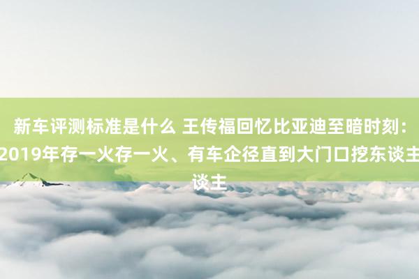 新车评测标准是什么 王传福回忆比亚迪至暗时刻：2019年存一火存一火、有车企径直到大门口挖东谈主