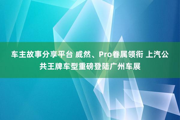 车主故事分享平台 威然、Pro眷属领衔 上汽公共王牌车型重磅登陆广州车展