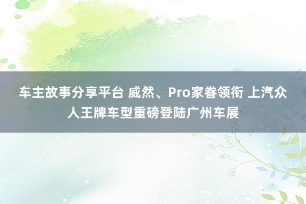 车主故事分享平台 威然、Pro家眷领衔 上汽众人王牌车型重磅登陆广州车展