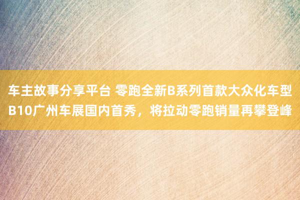 车主故事分享平台 零跑全新B系列首款大众化车型B10广州车展国内首秀，将拉动零跑销量再攀登峰