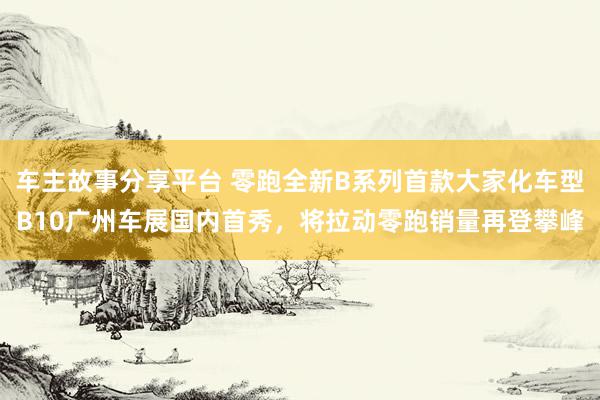 车主故事分享平台 零跑全新B系列首款大家化车型B10广州车展国内首秀，将拉动零跑销量再登攀峰