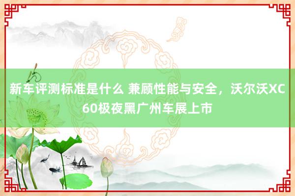 新车评测标准是什么 兼顾性能与安全，沃尔沃XC60极夜黑广州车展上市