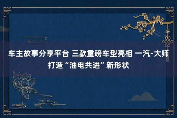 车主故事分享平台 三款重磅车型亮相 一汽-大师打造“油电共进”新形状