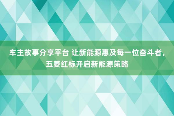 车主故事分享平台 让新能源惠及每一位奋斗者，五菱红标开启新能源策略