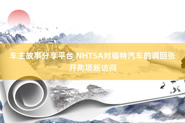 车主故事分享平台 NHTSA对福特汽车的调回张开两项新访问