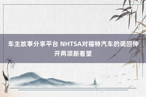 车主故事分享平台 NHTSA对福特汽车的调回伸开两项新看望