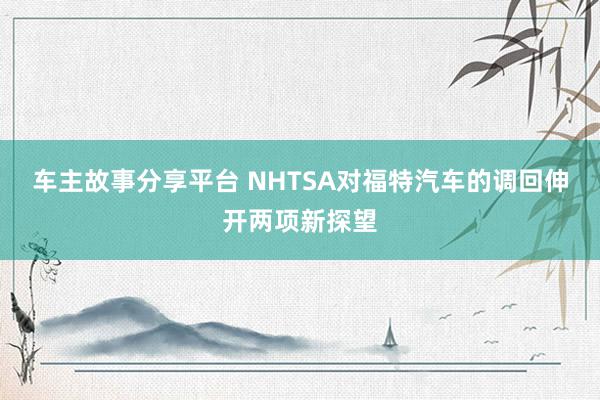 车主故事分享平台 NHTSA对福特汽车的调回伸开两项新探望