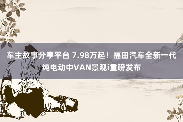 车主故事分享平台 7.98万起！福田汽车全新一代纯电动中VAN景观i重磅发布