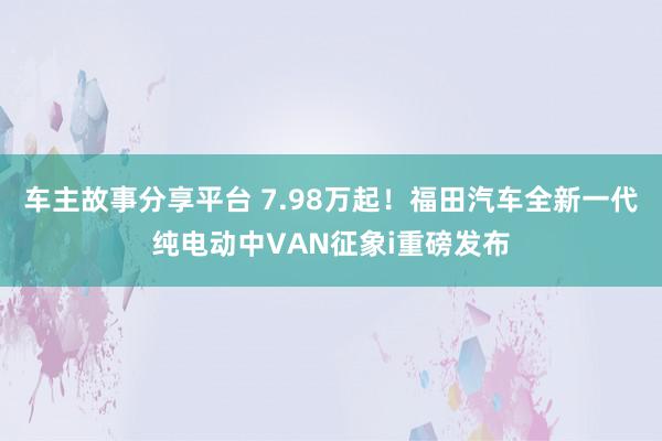 车主故事分享平台 7.98万起！福田汽车全新一代纯电动中VAN征象i重磅发布