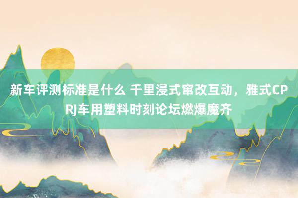 新车评测标准是什么 千里浸式窜改互动，雅式CPRJ车用塑料时刻论坛燃爆魔齐