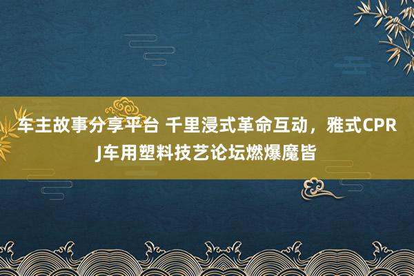 车主故事分享平台 千里浸式革命互动，雅式CPRJ车用塑料技艺论坛燃爆魔皆